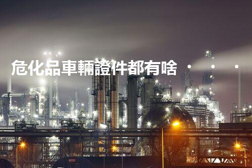 危化品車輛證件都有啥？一文帶你搞清楚